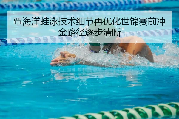 覃海洋蛙泳技术细节再优化世锦赛前冲金路径逐步清晰